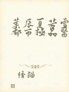 叶辰夏若雪孙怡都市极品医神