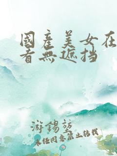 国产美女在线观看无遮挡