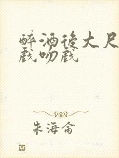 醉酒后大尺度床戏吻戏