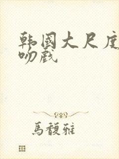 韩国大尺度激情吻戏