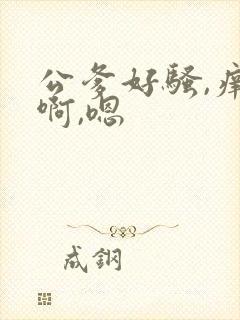 公爹好骚,痒,啊,嗯