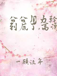 公公用力干,插到底了,高潮了