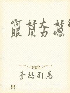 啊 好大 好舒服 用力 嗯