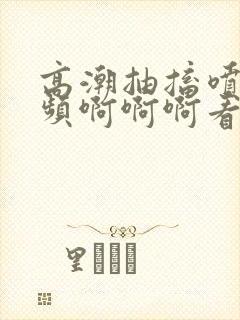 高潮抽搐喷水视频啊啊啊看