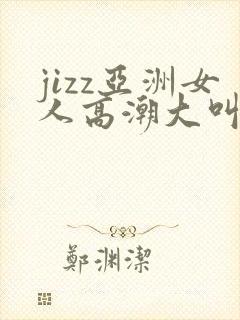 jizz亚洲女人高潮大叫