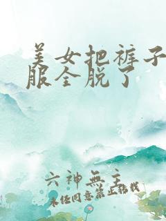 美女把裤子和衣服全脱了