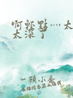 啊轻点灬太粗嗯太深了