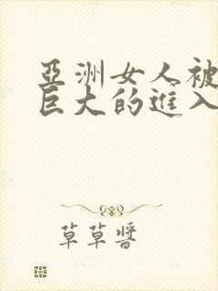 亚洲女人被黑人巨大的进入