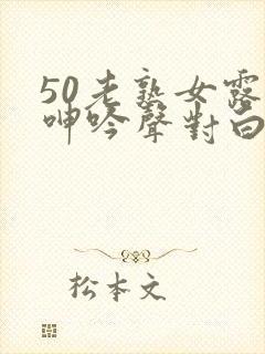 50老熟女露脸呻吟声对白