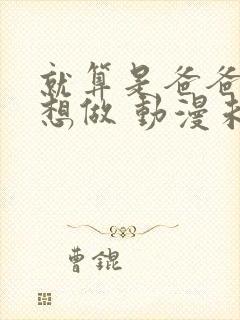 就算是爸爸,也想做 动漫未删减