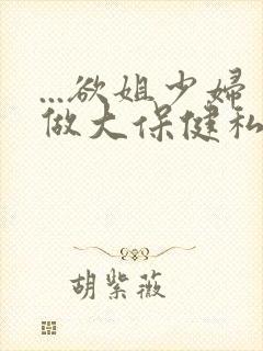 ...欲姐少妇做大保健私密按摩精油推拿无