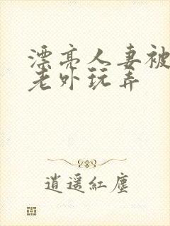 漂亮人妻被黑人老外玩弄