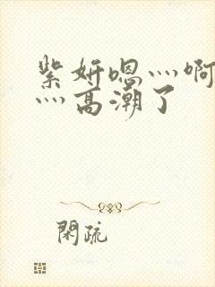 紫妍嗯灬啊灬快灬高潮了