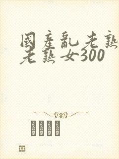 国产乱老熟视频老熟女300