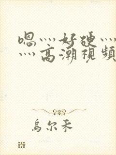 嗯灬好硬灬好大灬高潮视频