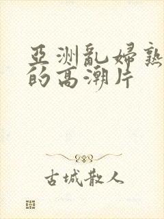 亚洲乱妇熟女爽的高潮片