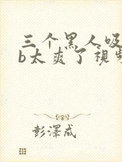 三个黑人吸奶摸b太爽了视频