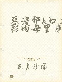 恶漫邪h口工全彩肉母里库番