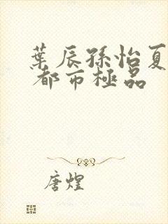 叶辰孙怡夏若雪 都市极品