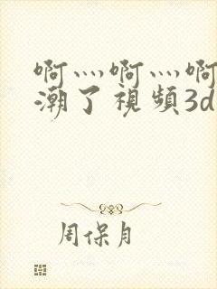 啊灬啊灬啊灬高潮了视频3d