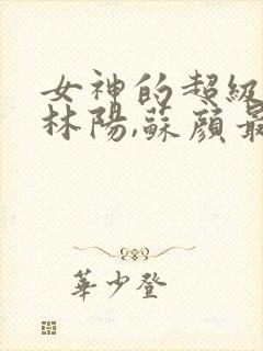 女神的超级赘婿林阳,苏颜最新章节列表