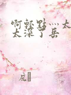 啊轻点灬太粗嗯太深了岳