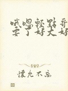 哦嗯轻点哥哥不要了好大好深