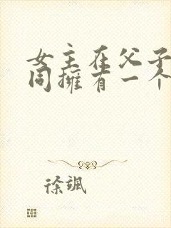 女主在父子俩共同拥有一个女主小说