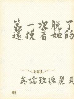 第一次脱了胸罩还摸着她的胸