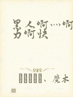 黑人啊灬啊灬用力啊快