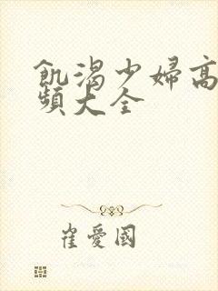 饥渴少妇高潮视频大全