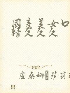 国产美女口爆吞精久久久