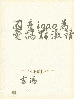 国产igao为爱搞点激情