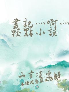 书记灬啊灬啊灬轻点小说