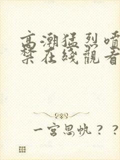 高潮猛烈喷潮失禁在线观看