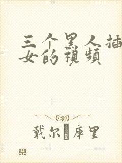 三个黑人插一个女的视频