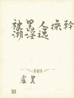 被黑人操干的高潮淫逸