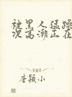 被黑人猛躁10次高潮正在潘