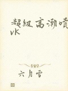 超级高潮喷水丨vk