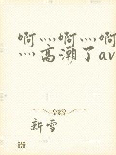 啊灬啊灬啊灬快灬高潮了av