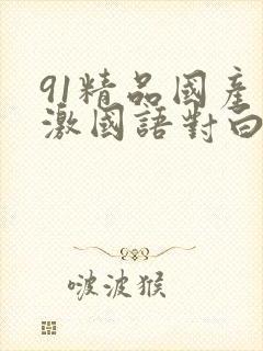 91精品国产刺激国语对白长长