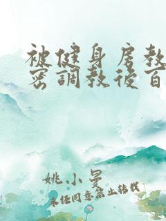 被健身房教练秘密调教后百无禁忌