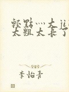 轻点灬大ji巴太粗太长了h最新章节