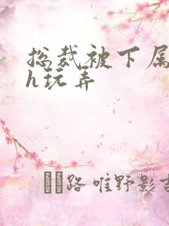 总裁被下属调教h玩弄