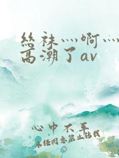 丝袜灬啊灬快灬高潮了av