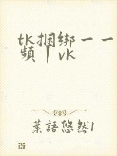 tk捆绑一一视频丨vk