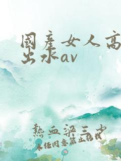 国产女人高潮潮出水av