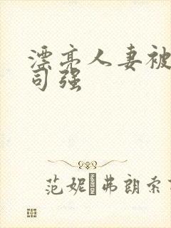 漂亮人妻被夫上司强