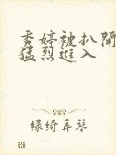 秀婷被扒开双腿猛烈进入