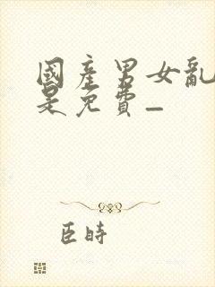 国产男女乱淫真是免费_